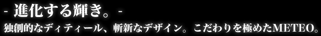 -進化する輝き。-　独創的なディティール、斬新なデザイン。こだわりを極めたMETEO（メテオ）。